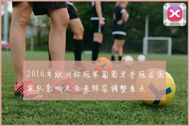 2016年欧洲杯冠军葡萄牙夺冠后国家队影响及未来阵容调整看点