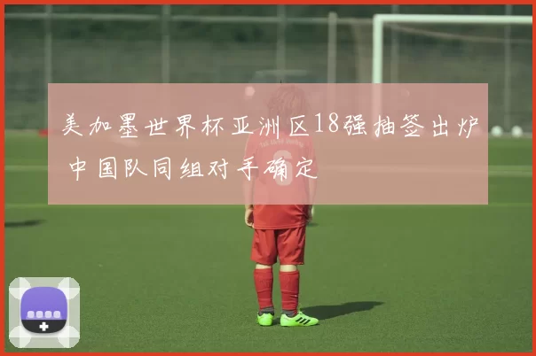 美加墨世界杯亚洲区18强抽签出炉 中国队同组对手确定