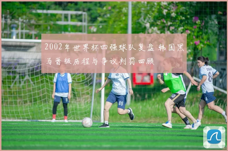 2002年世界杯四强球队复盘 韩国黑马晋级历程与争议判罚回顾